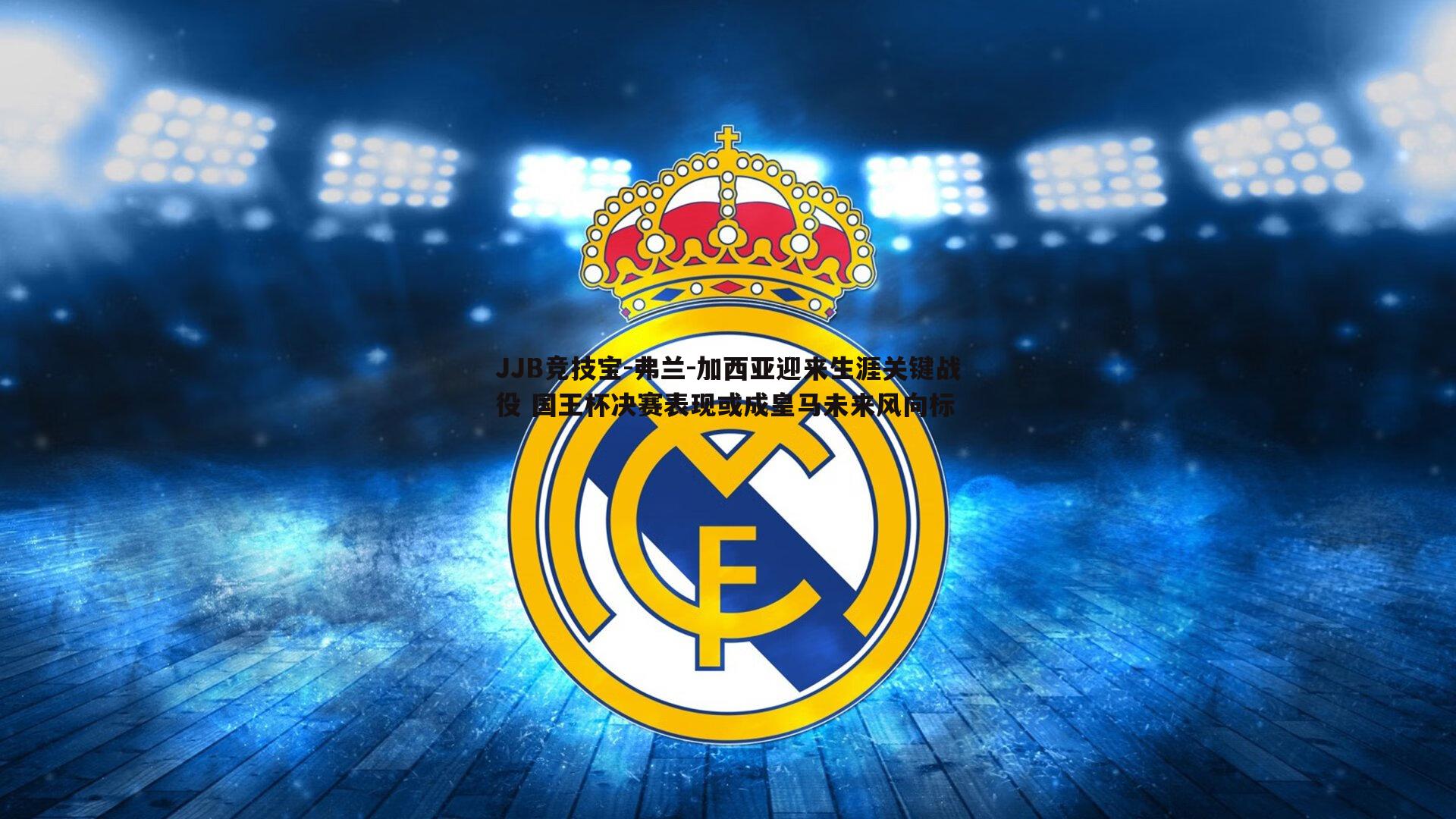 JJB竞技宝-弗兰-加西亚迎来生涯关键战役 国王杯决赛表现或成皇马未来风向标